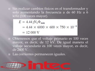 Sin realizar cambios físicos en el transformador y 
solo aumentando la frecuencia a de 60 Hz a 6 
kHz (100 veces mayor). 
 Obtenemos que el voltaje primario es 100 veces 
mayor, es decir, de 12 kV. De igual manera el 
voltaje secundario es 100 veces mayor, es decir, 
de 2400 V. 
 Las corrientes permanecen iguales. 
5 
 
