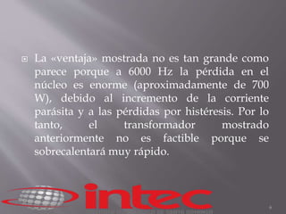  La «ventaja» mostrada no es tan grande como 
parece porque a 6000 Hz la pérdida en el 
núcleo es enorme (aproximadamente de 700 
W), debido al incremento de la corriente 
parásita y a las pérdidas por histéresis. Por lo 
tanto, el transformador mostrado 
anteriormente no es factible porque se 
sobrecalentará muy rápido. 
6 
 