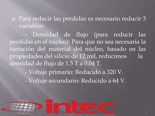  Para reducir las perdidas es necesario reducir 3 
variables: 
- Densidad de flujo (para reducir las 
perdidas en el núcleo): Para que no sea necesaria la 
variación del material del núcleo, basado en las 
propiedades del silicio de 12 mil, reducimos la 
densidad de flujo de 1.5 T a 0.04 T. 
- Voltaje primario: Reducido a 320 V. 
- Voltaje secundario: Reducido a 64 V. 
7 
 