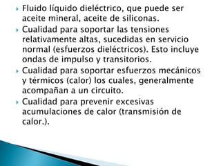    Fluido líquido dieléctrico, que puede ser
    aceite mineral, aceite de siliconas.
   Cualidad para soportar las tensiones
    relativamente altas, sucedidas en servicio
    normal (esfuerzos dieléctricos). Esto incluye
    ondas de impulso y transitorios.
   Cualidad para soportar esfuerzos mecánicos
    y térmicos (calor) los cuales, generalmente
    acompañan a un circuito.
   Cualidad para prevenir excesivas
    acumulaciones de calor (transmisión de
    calor.).
 