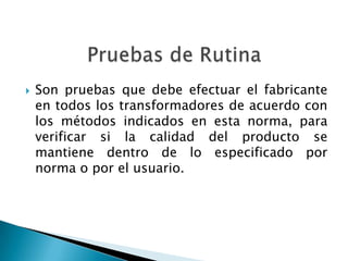    Son pruebas que debe efectuar el fabricante
    en todos los transformadores de acuerdo con
    los métodos indicados en esta norma, para
    verificar si la calidad del producto se
    mantiene dentro de lo especificado por
    norma o por el usuario.
 