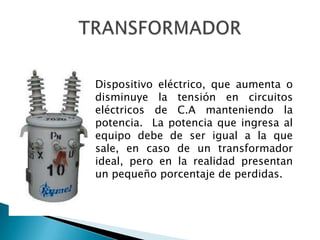 Dispositivo eléctrico, que aumenta o
disminuye la tensión en circuitos
eléctricos de C.A manteniendo la
potencia. La potencia que ingresa al
equipo debe de ser igual a la que
sale, en caso de un transformador
ideal, pero en la realidad presentan
un pequeño porcentaje de perdidas.
 