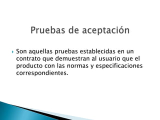    Son aquellas pruebas establecidas en un
    contrato que demuestran al usuario que el
    producto con las normas y especificaciones
    correspondientes.
 