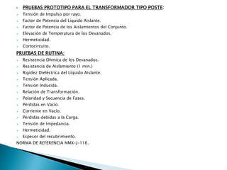    PRUEBAS PROTOTIPO PARA EL TRANSFORMADOR TIPO POSTE:
   Tensión de Impulso por rayo.
   Factor de Potencia del Líquido Aislante.
   Factor de Potencia de los Aislamientos del Conjunto.
   Elevación de Temperatura de los Devanados.
   Hermeticidad.
   Cortocircuito.
PRUEBAS DE RUTINA:
   Resistencia Ohmica de los Devanados.
   Resistencia de Aislamiento (1 min.)
   Rigidez Dieléctrica del Líquido Aislante.
   Tensión Aplicada.
   Tensión Inducida.
   Relación de Transformación.
   Polaridad y Secuencia de Fases.
   Pérdidas en Vacío.
   Corriente en Vacío.
   Pérdidas debidas a la Carga.
   Tensión de Impedancia.
   Hermeticidad.
   Espesor del recubrimiento.
NORMA DE REFERENCIA NMX-J-116.
 