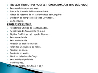    PRUEBAS PROTOTIPO PARA EL TRANSFORMADOR TIPO DCS POZO:
   Tensión de Impulso por rayo.
   Factor de Potencia del Líquido Aislante.
   Factor de Potencia de los Aislamientos del Conjunto.
   Elevación de Temperatura de los Devanados.
   Cortocircuito.
PRUEBAS DE RUTINA:
   Resistencia Ohmica de los Devanados.
   Resistencia de Aislamiento (1 min.)
   Rigidez Dieléctrica del Líquido Aislante.
   Tensión Aplicada.
   Tensión Inducida.
   Relación de Transformación.
   Polaridad y Secuencia de Fases.
   Pérdidas en Vacío.
   Corriente en Vacío.
   Pérdidas debidas a la Carga.
   Tensión de Impedancia.
   Hermeticidad.
NORMA DE REFERENCIA NMX-J-287.
 