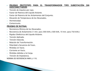    PRUEBAS PROTOTIPO              PARA   EL    TRANSFORMADOR      TIPO   SUBESTACIÓN   SIN
    DESCONECTADOR:
   Tensión de Impulso por rayo.
   Factor de Potencia del Líquido Aislante.
   Factor de Potencia de los Aislamientos del Conjunto.
   Elevación de Temperatura de los Devanados.
   Hermeticidad.
   Cortocircuito.
PRUEBAS DE RUTINA:
   Resistencia Ohmica de los Devanados.
   Resistencia de Aislamiento (1 min. para 300 kVA y 500 kVA, 10 min. para 750 kVA.)
   Rigidez Dieléctrica del Líquido Aislante.
   Tensión Aplicada.
   Tensión Inducida.
   Relación de Transformación.
   Polaridad y Secuencia de Fases.
   Pérdidas en Vacío.
   Corriente en Vacío.
   Pérdidas debidas a la Carga.
   Tensión de Impedancia.
NORMA DE REFERENCIA NMX-J-116.
 