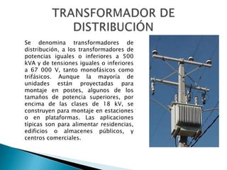 Se denomina transformadores de
distribución, a los transformadores de
potencias iguales o inferiores a 500
kVA y de tensiones iguales o inferiores
a 67 000 V, tanto monofásicos como
trifásicos. Aunque la mayoría de
unidades están proyectadas para
montaje en postes, algunos de los
tamaños de potencia superiores, por
encima de las clases de 18 kV, se
construyen para montaje en estaciones
o en plataformas. Las aplicaciones
típicas son para alimentar residencias,
edificios o almacenes públicos, y
centros comerciales.
 