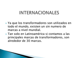    Ya que los transformadores son utilizados en
    todo el mundo, existen un sin numero de
    marcas a nivel mundial.
   Tan solo en Latinoamérica si contamos a las
    principales marcas de transformadores, son
    alrededor de 30 marcas.
 