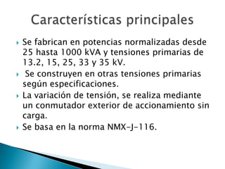    Se fabrican en potencias normalizadas desde
    25 hasta 1000 kVA y tensiones primarias de
    13.2, 15, 25, 33 y 35 kV.
    Se construyen en otras tensiones primarias
    según especificaciones.
   La variación de tensión, se realiza mediante
    un conmutador exterior de accionamiento sin
    carga.
   Se basa en la norma NMX-J-116.
 