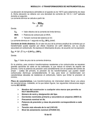 MODULO II - 5 TRANSFORMADORES DE INSTRUMENTOS.doc
10 de 43
La elevación de temperatura admisible en el aparato es de 150°C para aislamiento de clase
A. Dicha elevación se obtiene con una densidad de corriente de 143 A / mm2
aplicada
durante un segundo.
La corriente térmica se calcula a partir de:
ITH = MVAcc
3 . kV
Donde:
ITH = Valor efectivo de la corriente de límite térmico.
MVA = Potencia de cortocircuito en MVA.
kV = Tensión nominal del sistema en kV.
La corriente térmica en 1 segundo es ITH = 80 In (kAef)
Corriente de límite dinámico. Es el valor de pico de la primera amplitud de corriente que un
transformador puede soportar por efecto mecánico sin sufrir deterioro, con su circuito
secundario en cortocircuito. Se expresa en kiloamperes de pico, de acuerdo con la expresión
Idin = 1,8 2 ITH = 2,54 ITH = 200 In
Donde:
Idin = Valor de pico de la corriente dinámica.
En la práctica, para construir transformadores resistentes a los cortocircuitos se requieren
grandes secciones de cobre en los bobinados, lo que reduce el número de espiras del
primario. Como la potencia de precisión varía sensiblemente con el cuadrado del número de
amper - vueltas del primario, la precisión de los transformadores que pueden resistir
cortocircuitos disminuye considerablemente. O sea, para tener un transformador con
características elevadas de resistencia al cortocircuito, habría que limitar la precisión al
mínimo.
Placa de características. Los transformadores de intensidad deben llevar una placa
de características, indeleble, en la que deben figurar, las siguientes indicaciones según
norma IEC 60185.
Nombre del constructor o cualquier otra marca que permita su
fácil identificación.
Número de serie y designación del tipo.
Corrientes nominales primaria y secundaria en amperes (400/5 A).
Frecuencia nominal en Hz.
Potencia de precisión y clase de precisión correspondiente a cada
núcleo.
Tensión más elevada de la red (145 kV).
Nivel de aislamiento nominal (275/650 kV).
 