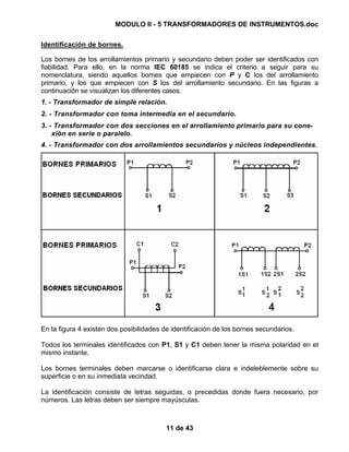 MODULO II - 5 TRANSFORMADORES DE INSTRUMENTOS.doc
11 de 43
Identificación de bornes.
Los bornes de los arrollamientos primario y secundario deben poder ser identificados con
fiabilidad. Para ello, en la norma IEC 60185 se indica el criterio a seguir para su
nomenclatura, siendo aquellos bornes que empiecen con P y C los del arrollamiento
primario, y los que empiecen con S los del arrollamiento secundario. En las figuras a
continuación se visualizan los diferentes casos.
1. - Transformador de simple relación.
2. - Transformador con toma intermedia en el secundario.
3. - Transformador con dos secciones en el arrollamiento primario para su cone-
xión en serie o paralelo.
4. - Transformador con dos arrollamientos secundarios y núcleos independientes.
En la figura 4 existen dos posibilidades de identificación de los bornes secundarios.
Todos los terminales identificados con P1, S1 y C1 deben tener la misma polaridad en el
mismo instante.
Los bornes terminales deben marcarse o identificarse clara e indeleblemente sobre su
superficie o en su inmediata vecindad.
La identificación consiste de letras seguidas, o precedidas donde fuera necesario, por
números. Las letras deben ser siempre mayúsculas.
 