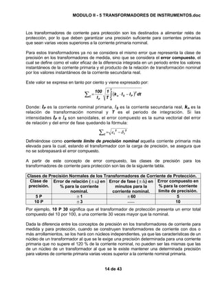 MODULO II - 5 TRANSFORMADORES DE INSTRUMENTOS.doc
14 de 43
Los transformadores de corriente para protección son los destinados a alimentar relés de
protección, por lo que deben garantizar una precisión suficiente para corrientes primarias
que sean varias veces superiores a la corriente primaria nominal.
Para estos transformadores ya no se considera el mismo error que representa la clase de
precisión en los transformadores de medida, sino que se considera el error compuesto, el
cual se define como el valor eficaz de la diferencia integrada en un periodo entre los valores
instantáneos de la corriente primaria y el producto de la relación de transformación nominal
por los valores instantáneos de la corriente secundaria real.
Este valor se expresa en tanto por ciento y viene expresado por:
( )∫∑ −⋅=
T
0
2
PSn
P
C
dtIIk
T
1
I
100
Donde: IP es la corriente nominal primaria, IS es la corriente secundaria real, kn es la
relación de transformación nominal y T es el periodo de integración. Si las
intensidades IP e IS son senoidales, el error compuesto es la suma vectorial del error
de relación y del error de fase quedando la fórmula:
2
I
2
IC
δε −=∑
Definiéndose como corriente límite de precisión nominal aquella corriente primaria más
elevada para la cual, estando el transformador con la carga de precisión, se asegura que
no se sobrepasará el error compuesto.
A partir de este concepto de error compuesto, las clases de precisión para los
transformadores de corriente para protección son las de la siguiente tabla.
Clases de Precisión Normales de los Transformadores de Corriente de Protección.
Clase de
precisión.
Error de relación (±εi) en
% para la corriente
nominal.
Error de fase (±δi) en
minutos para la
corriente nominal.
Error compuesto en
% para la corriente
límite de precisión.
5 P ±1 ±60 5
10 P ±3 −−− 10
Por ejemplo, 10 P 30 significa que el transformador de protección presenta un error total
compuesto del 10 por 100, a una corriente 30 veces mayor que la nominal.
Dada la diferencia entre los conceptos de precisión en los transformadores de corriente para
medida y para protección, cuando se construyen transformadores de corriente con dos o
más arrollamientos, se los hará con núcleos independientes, ya que las características de un
núcleo de un transformador al que se le exige una precisión determinada para una corriente
primaria que no supere el 120 % de la corriente nominal, no pueden ser las mismas que las
de un núcleo de un transformador al que se le existe mantener una determinada precisión
para valores de corriente primaria varias veces superior a la corriente nominal primaria.
 