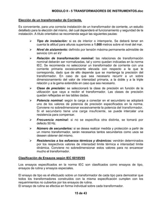 MODULO II - 5 TRANSFORMADORES DE INSTRUMENTOS.doc
15 de 43
Elección de un transformador de Corriente.
Es conveniente, para una correcta instalación de un transformador de corriente, un estudio
detallado para la elección del mismo, del cual dependerá el funcionamiento y segundad de la
instalación. A título orientativo se recomienda seguir las siguientes pautas:
Tipo de instalación: si es de interior o intemperie. Se deberá tener en
cuenta la altitud para alturas superiores a 1.000 metros sobre el nivel del mar.
Nivel de aislamiento: definido por tensión máxima permanente admisible de
servicio Um en kV
Relación de transformación nominal: las relaciones de transformación
nominal deberán ser normalizadas, tal y como quedan indicadas en la norma
IEC. Se recomienda no seleccionar un transformador de corriente con una
corriente primaria excesivamente elevada con respecto a la que le
corresponda, dado que de ello depende que se mantenga la precisión del
transformador. En caso de que sea necesario recurrir a un sobre
dimensionamiento del valor de intensidad primaria, a la doble y a la triple
relación y a la gama extendida en caso que sea necesario.
Clase de precisión: se seleccionará la clase de precisión en función de la
utilización que vaya a recibir el transformador. Las clases de precisión
quedan reflejadas en las tablas dadas.
Potencia nominal: según la carga a conectar en el secundario se adoptará
uno de los valores de potencia de precisión especificados en la norma.
Conviene no sobredimensionar excesivamente la potencia del transformador.
Si el secundario tiene una carga insuficiente, se puede intercalar una
resistencia para compensar.
Frecuencia nominal: si no se especifica otra distinta, se tomará por
defecto 50 Hz.
Número de secundarios: si se desea realizar medida y protección a partir de
un mismo transformador, serán necesarios tantos secundarios como usos se
deseen obtener del mismo.
Resistencias a los esfuerzos térmicos y dinámicos: vendrán determinados
por los respectivos valores de intensidad limite térmica e intensidad límite
dinámica. Conviene no sobredimensionar estos valores para no encarecer
mucho el transformador.
Clasificación de Ensayos según IEC 60185/95
Los ensayos especificados en la norma IEC son clasificados como ensayos de tipo,
ensayos de rutina y ensayos especiales.
El ensayo de tipo es el efectuado sobre un transformador de cada tipo para demostrar que
todos los transformadores construidos con la misma especificación cumplen con los
requerimientos no cubiertos por los ensayos de rutina.
El ensayo de rutina se efectúa en forma individual sobre cada transformador.
 