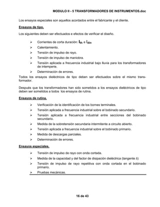MODULO II - 5 TRANSFORMADORES DE INSTRUMENTOS.doc
16 de 43
Los ensayos especiales son aquellos acordados entre el fabricante y el cliente.
Ensayos de tipo.
Los siguientes deben ser efectuados e efectos de verificar el diseño.
Corrientes de corta duración: Ith e Idin
Calentamiento.
Tensión de impulso de rayo.
Tensión de impulso de maniobra.
Tensión aplicada a frecuencia industrial bajo lluvia para los transformadores
de intemperie.
Determinación de errores.
Todos los ensayos dieléctricos de tipo deben ser efectuados sobre el mismo trans-
formador.
Después que los transformadores han sido sometidos a los ensayos dieléctricos de tipo
deben ser sometidos a todos los ensayos de rutina.
Ensayos de rutina.
Verificación de la identificación de los bornes terminales.
Tensión aplicada a frecuencia industrial sobre el bobinado secundario.
Tensión aplicada a frecuencia industrial entre secciones del bobinado
secundario.
Medida de la sobretensión secundaria intermitente a circuito abierto.
Tensión aplicada a frecuencia industrial sobre el bobinado primario.
Medida de descargas parciales.
Determinación de errores.
Ensayos especiales.
Tensión de impulso de rayo con onda cortada.
Medida de la capacidad y del factor de disipación dieléctrica (tangente δ)
Tensión de impulso de rayo repetitiva con onda cortada en el bobinado
primario.
Pruebas mecánicas.
 