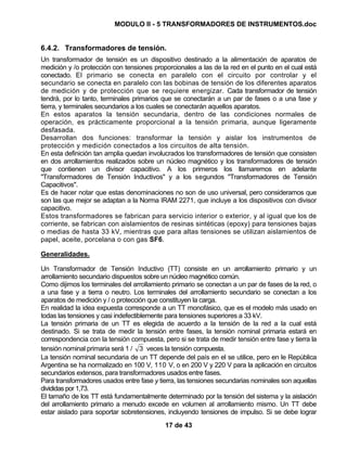 MODULO II - 5 TRANSFORMADORES DE INSTRUMENTOS.doc
17 de 43
6.4.2. Transformadores de tensión.
Un transformador de tensión es un dispositivo destinado a la alimentación de aparatos de
medición y /o protección con tensiones proporcionales a las de la red en el punto en el cual está
conectado. El primario se conecta en paralelo con el circuito por controlar y el
secundario se conecta en paralelo con las bobinas de tensión de los diferentes aparatos
de medición y de protección que se requiere energizar. Cada transformador de tensión
tendrá, por lo tanto, terminales primarios que se conectarán a un par de fases o a una fase y
tierra, y terminales secundarios a los cuales se conectarán aquellos aparatos.
En estos aparatos la tensión secundaria, dentro de las condiciones normales de
operación, es prácticamente proporcional a la tensión primaria, aunque ligeramente
desfasada.
Desarrollan dos funciones: transformar la tensión y aislar los instrumentos de
protección y medición conectados a los circuitos de alta tensión.
En esta definición tan amplia quedan involucrados los transformadores de tensión que consisten
en dos arrollamientos realizados sobre un núcleo magnético y los transformadores de tensión
que contienen un divisor capacitivo. A los primeros los llamaremos en adelante
"Transformadores de Tensión Inductivos" y a los segundos "Transformadores de Tensión
Capacitivos".
Es de hacer notar que estas denominaciones no son de uso universal, pero consideramos que
son las que mejor se adaptan a la Norma IRAM 2271, que incluye a los dispositivos con divisor
capacitivo.
Estos transformadores se fabrican para servicio interior o exterior, y al igual que los de
corriente, se fabrican con aislamientos de resinas sintéticas (epoxy) para tensiones bajas
o medias de hasta 33 kV, mientras que para altas tensiones se utilizan aislamientos de
papel, aceite, porcelana o con gas SF6.
Generalidades.
Un Transformador de Tensión Inductivo (TT) consiste en un arrollamiento primario y un
arrollamiento secundario dispuestos sobre un núcleo magnético común.
Como dijimos los terminales del arrollamiento primario se conectan a un par de fases de la red, o
a una fase y a tierra o neutro. Los terminales del arrollamiento secundario se conectan a los
aparatos de medición y / o protección que constituyen la carga.
En realidad la idea expuesta corresponde a un TT monofásico, que es el modelo más usado en
todas las tensiones y casi indefectiblemente para tensiones superiores a 33 kV.
La tensión primaria de un TT es elegida de acuerdo a la tensión de la red a la cual está
destinado. Si se trata de medir la tensión entre fases, la tensión nominal primaria estará en
correspondencia con la tensión compuesta, pero si se trata de medir tensión entre fase y tierra la
tensión nominal primaria será 1 / 3 veces la tensión compuesta.
La tensión nominal secundaria de un TT depende del país en el se utilice, pero en le República
Argentina se ha normalizado en 100 V, 110 V, o en 200 V y 220 V para la aplicación en circuitos
secundarios extensos, para transformadores usados entre fases.
Para transformadores usados entre fase y tierra, las tensiones secundarias nominales son aquellas
divididas por 1,73.
El tamaño de los TT está fundamentalmente determinado por la tensión del sistema y la aislación
del arrollamiento primario a menudo excede en volumen al arrollamiento mismo. Un TT debe
estar aislado para soportar sobretensiones, incluyendo tensiones de impulso. Si se debe lograr
 