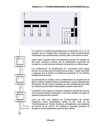 MODULO II - 5 TRANSFORMADORES DE INSTRUMENTOS.doc
19 de 43
En la figura se muestra esquemáticamente la disposición de un TT en
cascada, que en realidad está constituido por varios transformadores
individuales cuyos arrollamientos primarios están conectados en serie.
Cada núcleo magnético tiene el arrollamiento primario (P) repartido en
dos lados opuestos, mientras que el arrollamiento secundario (S)
consiste en un solo bobinado colocado únicamente en la última etapa.
Los arrollamientos de acoplamiento (C), conectados entre etapas
proveen los circuitos para la transferencia de Amper - vueltas entre ellas
y aseguran que la tensión se distribuya igualmente en los distintos
arrollamientos primarios.
El potencial de los núcleos y de los arrollamientos de acoplamiento es
fijado a valores predeterminados conectándolos a puntos seleccionados
del primario. De ese modo, la aislación de cada arrollamiento sólo debe
ser suficiente para la tensión desarrollada en aquel arrollamiento
La aislación entre etapas se consigue mediante el soporte del conjunto
de los transformadores individuales, el cual debe también ser capaz de
soportar la plena tensión primaria.
Como se verá más adelante los Transformadores de Tensión
Capacitivos fueron desarrollados debido al alto costo de los
Transformadores de Tensión Inductivos, principalmente para tensiones
por encima de los 100 kV. Sin embargo la respuesta transitoria de
aquellos es menos satisfactoria que la de estos últimos.
 