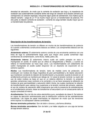 MODULO II - 5 TRANSFORMADORES DE INSTRUMENTOS.doc
21 de 43
densidad de saturación, de modo que la corriente de excitación sea baja y la impedancia de
excitación sea sustancialmente constante dentro del rango de variación de la tensión primaria que
corresponda a la variación esperada, incluyendo algún grado de sobretensión. Eso implica que la
relación tamaño - carga de un TT es mucho mayor que en un transformador de potencia. Por
otra parte, la relación corriente de excitación - corriente de carga también resulta mayor que en
un transformador de potencia.
Descripción de los transformadores de tensión.
Los transformadores de tensión no difieren en mucho de los transformadores de potencia
en cuando a elementos constructivos básicos se refiere. Los componentes básicos son los
siguientes:
Aislamiento externo: El aislamiento externo consta de una envolvente cerámica con una
línea de fuga lo suficientemente larga para que ningún arco pueda contornear bajo
condiciones de contaminación, como lluvia, niebla, polvo, etc.
Aislamiento interno: El aislamiento interno suele ser cartón prespán en seco o
impregnado en aceite. El aceite que se utiliza es desgasificado y filtrado, y cuando se
rellena el transformador se hace bajo vacío. Los transformadores con aislamiento de
cartón impregnado en aceite suelen disponer de un depósito de expansión en su
extremo superior.
Núcleo: Los transformadores de tensión, tanto de medida como de protección, se
construyen con núcleos de chapa magnética de gran permeabilidad y de rápida saturación
que mantienen constante la relación de transformación y la precisión cuando la tensión en el
arrollamiento primario se mantiene por debajo de 1,2 veces la tensión nominal. La razón del
uso de estos núcleos se basa en que en un sistema eléctrico la tensión no presenta
grandes variaciones (caso contrario a la corriente) y no se hace necesaria la utilización de
núcleos de gran permeabilidad y saturación débil o lenta, los cuales mantienen la relación
de transformación para valores muy superiores a la tensión nominal del primario, además.
el uso de núcleos de saturación débil ocasionaría que ante la presencia de sobretensiones
en el arrollamiento primario, éstas se transferirían al secundario con el consecuente daño al
equipo conectado al mismo.
Arrollamientos: Son de hilo de cobre electrolítico puro, esmaltado de clase H. Se bobinan
en capas de ejecución antirresonante para la distribución uniforme de las sobretensiones
transitorias. Las capas de papel intermedias se disponen de modo que las tensiones
entre espiras no sobrepasen valores controlados.
Bornes terminales primarios: Son de latón o bronce, y de forma cilíndrica.
Bornes terminales secundarios: Son de latón y se hallan alojados en una caja de bornes
de baja tensión estanca.
 