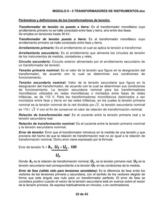 MODULO II - 5 TRANSFORMADORES DE INSTRUMENTOS.doc
22 de 43
Parámetros y definiciones de los transformadores de tensión.
Transformador de tensión no puesto a tierra: Es el transformador monofásico cuyo
arrollamiento primario no se halla conectado entre fase y tierra, sino entre dos fases.
Se emplea en tensiones hasta 36 kV.
Transformador de tensión puesto a tierra: Es el transformador monofásico cuyo
arrollamiento primario se halla conectado entre fase y tierra.
Arrollamiento primario: Es el arrollamiento al cual se aplica la tensión a transformar.
Arrollamiento secundario: Es el arrollamiento que alimenta los circuitos de tensión
de los instrumentos de medida, contadores y relés.
Circuito secundario: Circuito exterior alimentado por el arrollamiento secundario de
un transformador de tensión.
Tensión primaria nominal: Es el valor de la tensión que figura en la designación del
transformador, de acuerdo con la cual se determinan sus condiciones de
funcionamiento.
Tensión secundaria nominal: Valor de la tensión secundaria que figura en la
designación del transformador, de acuerdo con la cual se determinan sus condiciones
de funcionamiento. La tensión secundaria nominal para los transformadores
monofásicos utilizados en redes monofásicas o montados entre fases de redes
trifásicas, es de 110 V. Para los transformadores monofásicos destinados a ser
montados entre fase y tierra en las redes trifásicas, en los cuales la tensión primaria
nominal es la tensión nominal de la red dividida por 3 , la tensión secundaria nominal
es 110 / 3 V con el fin de conservar el valor de relación de transformación nominal.
Relación de transformación real: Es el cociente entre la tensión primaria real y la
tensión secundaria real.
Relación de transformación nominal: Es el cociente entre la tensión primaria nominal
y la tensión secundaria nominal.
Error de tensión: Error que el transformador introduce en la medida de una tensión y que
proviene del hecho de que la relación de transformación real no es igual a la relación de
transformación nominal. Dicho error viene expresado por la fórmula:
Error de tensión % = kn . US - Up . 100
Up
Donde: kn es la relación de transformación nominal, Up..es la tensión primaria real, US es la
tensión secundaria real correspondiente a la tensión UP en las condiciones de la medida.
Error de fase (válido sólo para tensiones senoidales): Es la diferencia de fase entre los
vectores de las tensiones primaria y secundaria, con el sentido de los vectores elegido de
forma que este ángulo sea nulo para un transformador perfecto. El error de fase se
considera positivo cuando el vector de la tensión secundaria está en avance sobre el vector
de la tensión primaria. Se expresa habitualmente en minutos, o en centirradianes.
 