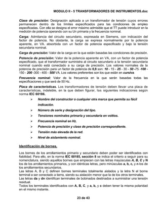 MODULO II - 5 TRANSFORMADORES DE INSTRUMENTOS.doc
23 de 43
Clase de precisión: Designación aplicada a un transformador de tensión cuyos errores
permanecen dentro de los límites especificados para las condiciones de empleo
especificadas. Con ella se designa el error máximo admisible que el TT puede introducir en la
medición de potencia operando con su Un primaria y la frecuencia nominal.
Carga: Admitancia del circuito secundario, expresada en Siemens, con indicación del
factor de potencia. No obstante, la carga se expresa normalmente por la potencia
aparente, en VA. absorbida con un factor de potencia especificado y bajo la tensión
secundaria nominal.
Carga de precisión: Valor de la carga en la que están basadas las condiciones de precisión.
Potencia de precisión: Valor de la potencia aparente en VA, con un factor de potencia
especificado, que el transformador suministra al circuito secundario a la tensión secundaria
nominal cuando está conectado a su carga de precisión. Los valores normales de la
potencia de precisión para un factor de potencia de 0,8 son: 10 - 15 - 25 - 30 - 50 -75 -100 -
150 - 200 -300 - 400 - 500 VA. Los valores preferentes son los que están en cursiva.
Frecuencia nominal: Valor de la frecuencia en la que serán basadas todas las
especificaciones y que será de 50 Hz.
Placa de características. Los transformadores de tensión deben llevar una placa de
características, indeleble, en la que deben figurar, las siguientes indicaciones según
norma IEC 60186.
Nombre del constructor o cualquier otra marca que permita su fácil
indicación.
Número de serie y designación del tipo.
Tensiones nominales primaria y secundaria en voltios.
Frecuencia nominal en Hz.
Potencia de precisión y clase de precisión correspondiente.
Tensión más elevada de la red.
Nivel de aislamiento nominal.
Identificación de bornes.
Los bornes de los arrollamientos primario y secundario deben poder ser identificados con
fiabilidad. Para ello, en la norma IEC 60185, sección 8 se indica el criterio a seguir para su
nomenclatura, siendo aquellos bornes que empiecen con las letras mayúsculas A, B, C y N
los de los arrollamientos primarios, y con idénticas letras, pero minúsculas a, b, c, y n los de
los arrollamientos secundarios.
Las letras A, B y C definen bornes terminales totalmente aislados y la letra N el borne
terminal a ser conectado a tierra, siendo su aislación menor que la de los otros terminales.
Las letras da y dn identifican terminales de bobinados destinados a suministrar una tensión
residual.
Todos los terminales identificados con A, B, C, y a, b, y c deben tener la misma polaridad
en el mismo instante.
 