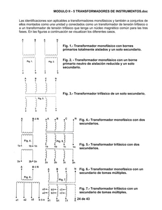 MODULO II - 5 TRANSFORMADORES DE INSTRUMENTOS.doc
24 de 43
Las identificaciones son aplicables a transformadores monofásicos y también a conjuntos de
ellos montados como una unidad y conectados como un transformador de tensión trifásico o
a un transformador de tensión trifásico que tenga un núcleo magnético común para las tres
fases. En las figuras a continuación se visualizan los diferentes casos.
Fig. 1.- Transformador monofásico con bornes
primarios totalmente aislados y un solo secundario.
Fig. 2. - Transformador monofásico con un borne
primario neutro de aislación reducida y un solo
secundario.
Fig. 3.- Transformador trifásico de un solo secundario.
Fig. 4.- Transformador monofásico con dos
secundarios.
Fig. 5.- Transformador trifásico con dos
secundarios.
Fig. 6.- Transformador monofásico con un
secundario de tomas múltiples.
Fig. 7.- Transformador trifásico con un
secundario de tomas múltiples.
 