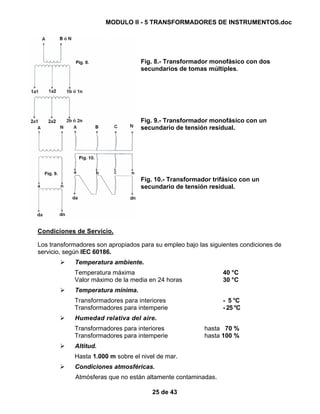 MODULO II - 5 TRANSFORMADORES DE INSTRUMENTOS.doc
25 de 43
Fig. 8.- Transformador monofásico con dos
secundarios de tomas múltiples.
Fig. 9.- Transformador monofásico con un
secundario de tensión residual.
Fig. 10.- Transformador trifásico con un
secundario de tensión residual.
Condiciones de Servicio.
Los transformadores son apropiados para su empleo bajo las siguientes condiciones de
servicio, según IEC 60186.
Temperatura ambiente.
Temperatura máxima 40 °C
Valor máximo de la media en 24 horas 30 °C
Temperatura mínima.
Transformadores para interiores - 5 °C
Transformadores para intemperie - 25 °C
Humedad relativa del aire.
Transformadores para interiores hasta 70 %
Transformadores para intemperie hasta 100 %
Altitud.
Hasta 1.000 m sobre el nivel de mar.
Condiciones atmosféricas.
Atmósferas que no están altamente contaminadas.
 