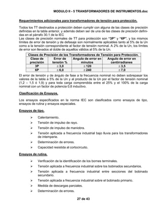 MODULO II - 5 TRANSFORMADORES DE INSTRUMENTOS.doc
27 de 43
Requerimientos adicionales para transformadores de tensión para protección.
Todos los TT destinados a protección deben cumplir con alguna de las clases de precisión
definidas en la tabla anterior, y además deben ser de una de las clases de precisión defini-
das en el párrafo 30.1 de la IEC
Las clases de precisión normales de TT para protección son “3P” y “6P”, y los mismos
límites de error de tensión y de defasaje son normalmente aplicables tanto al 5% de la Un
como a la tensión correspondiente al factor de tensión nominal. A 2% de la Un, los límites
de error son llevados al doble de aquellos válidos al 5% de la Un.
Clases de Precisión de los Transformadores de Tensión para Protección.
Clase de
precisión
Error de
tensión %
Angulo de error en
minutos
Angulo de error en
centirradianes
3P ±3,0 ±120 ±3,5
6P ±6,0 ±240 ±7,0
El error de tensión y de ángulo de fase a la frecuencia nominal no deben sobrepasar los
valores de la tabla a 5% de la Un y al producto de la Un por el factor de tensión nominal
(1,2 – 1,5 ó 1,9) y para toda carga comprendida entre el 25% y el 100% de la carga
nominal con un factor de potencia 0,8 inductivo.
Clasificación de Ensayos.
Los ensayos especificados en la norma IEC son clasificados como ensayos de tipo,
ensayos de rutina y ensayos especiales.
Ensayos de tipo.
Calentamiento.
Tensión de impulso de rayo.
Tensión de impulso de maniobra.
Tensión aplicada a frecuencia industrial bajo lluvia para los transformadores
de intemperie.
Determinación de errores.
Capacidad resistida al cortocircuito.
Ensayos de rutina.
Verificación de la identificación de los bornes terminales.
Tensión aplicada a frecuencia industrial sobre los bobinados secundarios.
Tensión aplicada a frecuencia industrial entre secciones del bobinado
secundario.
Tensión aplicada a frecuencia industrial sobre el bobinado primario.
Medida de descargas parciales.
Determinación de errores.
 