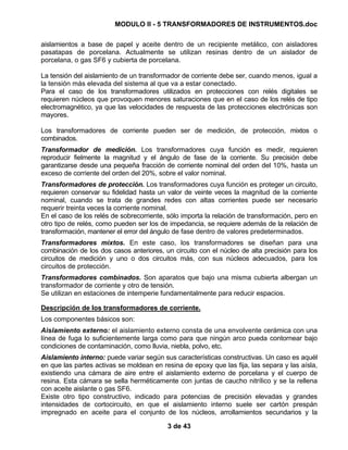 MODULO II - 5 TRANSFORMADORES DE INSTRUMENTOS.doc
3 de 43
aislamientos a base de papel y aceite dentro de un recipiente metálico, con aisladores
pasatapas de porcelana. Actualmente se utilizan resinas dentro de un aislador de
porcelana, o gas SF6 y cubierta de porcelana.
La tensión del aislamiento de un transformador de corriente debe ser, cuando menos, igual a
la tensión más elevada del sistema al que va a estar conectado.
Para el caso de los transformadores utilizados en protecciones con relés digitales se
requieren núcleos que provoquen menores saturaciones que en el caso de los relés de tipo
electromagnético, ya que las velocidades de respuesta de las protecciones electrónicas son
mayores.
Los transformadores de corriente pueden ser de medición, de protección, mixtos o
combinados.
Transformador de medición. Los transformadores cuya función es medir, requieren
reproducir fielmente la magnitud y el ángulo de fase de la corriente. Su precisión debe
garantizarse desde una pequeña fracción de corriente nominal del orden del 10%, hasta un
exceso de corriente del orden del 20%, sobre el valor nominal.
Transformadores de protección. Los transformadores cuya función es proteger un circuito,
requieren conservar su fidelidad hasta un valor de veinte veces la magnitud de la corriente
nominal, cuando se trata de grandes redes con altas corrientes puede ser necesario
requerir treinta veces la corriente nominal.
En el caso de los relés de sobrecorriente, sólo importa la relación de transformación, pero en
otro tipo de relés, como pueden ser los de impedancia, se requiere además de la relación de
transformación, mantener el error del ángulo de fase dentro de valores predeterminados.
Transformadores mixtos. En este caso, los transformadores se diseñan para una
combinación de los dos casos anteriores, un circuito con el núcleo de alta precisión para los
circuitos de medición y uno o dos circuitos más, con sus núcleos adecuados, para los
circuitos de protección.
Transformadores combinados. Son aparatos que bajo una misma cubierta albergan un
transformador de corriente y otro de tensión.
Se utilizan en estaciones de intemperie fundamentalmente para reducir espacios.
Descripción de los transformadores de corriente.
Los componentes básicos son:
Aislamiento externo: el aislamiento externo consta de una envolvente cerámica con una
línea de fuga lo suficientemente larga como para que ningún arco pueda contornear bajo
condiciones de contaminación, como lluvia, niebla, polvo, etc.
Aislamiento interno: puede variar según sus características constructivas. Un caso es aquél
en que las partes activas se moldean en resina de epoxy que las fija, las separa y las aísla,
existiendo una cámara de aire entre el aislamiento externo de porcelana y el cuerpo de
resina. Esta cámara se sella herméticamente con juntas de caucho nitrílico y se la rellena
con aceite aislante o gas SF6.
Existe otro tipo constructivo, indicado para potencias de precisión elevadas y grandes
intensidades de cortocircuito, en que el aislamiento interno suele ser cartón prespán
impregnado en aceite para el conjunto de los núcleos, arrollamientos secundarios y la
 