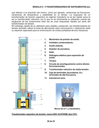 MODULO II - 5 TRANSFORMADORES DE INSTRUMENTOS.doc
30 de 43
que afectan a la precisión del mismo, como por ejemplo, variaciones de frecuencia,
variaciones de temperatura y estabilidad en el tiempo. La respuesta de un
transformador de tensión capacitivo en régimen transitorio no es tan rápida como la
de un transformador inductivo, por lo que no se recomienda su utilización cuando las
exigencias de las protecciones sean las de unas respuestas rápidas por parte del
transformador de tensión.
Sin embargo, aparte de su utilización para medida y protección, los transformadores de
tensión permiten utilizar la línea de alta tensión para comunicación y telemando dada
su especial capacidad para la sintonización de ondas portadoras de alta frecuencia.
1. Manómetro de presión de aceite.
2. Unidades condensadoras.
3. Aceite aislante.
4. Aislador de porcelana.
5. Sello.
6. Diafragma elástico para expansión de
aceite.
7. Tanque.
8. Circuito de amortiguamiento contra efectos
ferrorresonantes.
9. Transformador inductivo de media tensión.
10. Caja de terminales secundarios, N y
terminales de alta frecuencia.
11. Inductancia serie.
Borne de A.T. y manómetro.
Transformador capacitivo de tensión, marca GEC ALSTHOM, tipo CCV.
 
