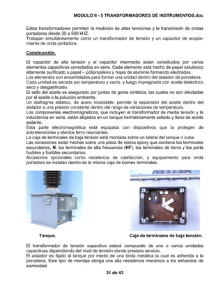 MODULO II - 5 TRANSFORMADORES DE INSTRUMENTOS.doc
31 de 43
Estos transformadores permiten la medición de altas tensiones y la transmisión de ondas
portadoras desde 30 a 500 kHZ.
Trabajan simultáneamente como un transformador de tensión y un capacitor de acopla-
miento de onda portadora.
Construcción.
El capacitor de alta tensión y el capacitor intermedio están constituidos por varios
elementos capacitivos conectados en serie. Cada elemento está hacho de papel celulósico
altamente purificado o papel – polipropileno y hojas de aluminio formando electrodos.
Los elementos son ensamblados para formar una unidad dentro del aislador de porcelana.
Cada unidad es secada por temperatura y vacío, y luego impregnada con aceite dieléctrico
seco y desgasificado.
El sello del aceite es asegurado por juntas de goma sintética, las cuales no son afectadas
por el aceite o la polución ambiente.
Un diafragma elástico, de acero inoxidable, permite la expansión del aceite dentro del
aislador a una presión constante dentro del rango de variaciones de temperatura.
Los componentes electromagnéticos, que incluyen el transformador de media tensión y la
inductancia en serie, están alojados en un tanque herméticamente sellado y lleno de aceite
aislante.
Esta parte electromagnética está equipada con dispositivos que la protegen de
sobretensiones y efectos ferro resonantes.
La caja de terminales de baja tensión está montada sobre un lateral del tanque o cuba.
Las conexiones están hechas sobre una placa de resina epoxy que contiene los terminales
secundarios, N, los terminales de alta frecuencia (HF), los terminales de tierra y los porta
fusibles y fusibles secundarios.
Accesorios opcionales como resistencia de calefacción, y equipamiento para onda
portadora se instalan dentro de la misma caja de bornes terminales.
Tanque. Caja de terminales de baja tensión.
El transformador de tensión capacitivo estará compuesto de uno o varios unidades
capacitivas dependiendo del nivel de tensión donde prestara servicio.
El aislador es fijado al tanque por medio de una brida metálica la cual es adherida a la
porcelana. Este tipo de montaje otorga una alta resistencia mecánica a los esfuerzos de
sismicidad.
 