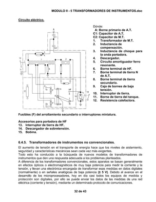 MODULO II - 5 TRANSFORMADORES DE INSTRUMENTOS.doc
32 de 43
Circuito eléctrico.
Dónde:
A: Borne primario de A.T.
C1: Capacitor de A.T.
C2: Capacitor de M.T.
1. Transformador de M.T.
2. Inductancia de
compensación.
3. Inductancia de choque para
la onda portadora.
4. Descargador.
5. Circuito amortiguador ferro
resonante.
6. Borne terminal de HF.
7. Borne terminal de tierra N
de A.T.
8. Borne terminal de tierra
secundario.
9. Caja de bornes de baja
tensión.
10. Interruptor de tierra.
11. Borne de tierra del tanque.
12. Resistencia calefactora.
Fusibles (F) del arrollamiento secundario o interruptores miniatura.
Accesorios para portadora de HF
13. Interruptor de tierra de HF.
14. Descargador de sobretensión.
15. Bobina.
6.4.5. Transformadores de instrumentos no convencionales.
El aumento de tensión en el transporte de energía hace que los niveles de aislamiento,
seguridad y características mecánicas sean cada vez más exigentes.
Todo esto ha conducido a la búsqueda de nuevos modelos de transformadores de
instrumentos que den una respuesta adecuada a los problemas planteados.
A diferencia de los transformadores convencionales, estos aparatos se basan generalmente
en efectos ópticos o electromagnéticos de muy baja potencia para medir la corriente y la
tensión, y llevan una electrónica encargada de transformar esas medidas en datos digitales
(normalmente) o en señales analógicas de baja potencia (± 5 V). Debido al avance en el
desarrollo de los microprocesadores, hoy en día casi todos los equipos de medida y
protección son digitales, por ello se puede enviar los datos de las medidas de una red
eléctrica (corriente y tensión), mediante un determinado protocolo de comunicaciones.
 