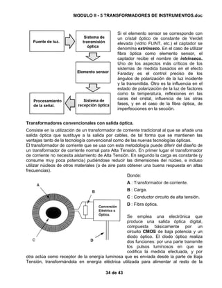 MODULO II - 5 TRANSFORMADORES DE INSTRUMENTOS.doc
34 de 43
Si el elemento sensor se corresponde con
un cristal óptico de constante de Verdet
elevada (vidrio FLINT, etc.) el captador se
denomina extrínseco. En el caso de utilizar
fibra óptica como elemento sensor, el
captador recibe el nombre de intrínseco.
Uno de los aspectos más críticos de los
sistemas de medida basados en el efecto
Faraday es el control preciso de los
ángulos de polarización de la luz incidente
y la transmitida. Otro es la influencia en el
estado de polarización de la luz de factores
como la temperatura, reflexiones en las
caras del cristal, influencia de las otras
fases, y en el caso de la fibra óptica, de
imperfecciones en la sección.
Transformadores convencionales con salida óptica.
Consiste en la utilización de un transformador de corriente tradicional al que se añade una
salida óptica que sustituye a la salida por cables, de tal forma que se mantienen las
ventajas tanto de la tecnología convencional como de las nuevas tecnologías ópticas.
El transformador de corriente que se usa con esta metodología puede diferir del diseño de
un transformador de corriente normal para Alta Tensión. En primer lugar el transformador
de corriente no necesita aislamiento de Alta Tensión. En segundo la carga es constante (y
consume muy poca potencia) pudiéndose reducir las dimensiones del núcleo, e incluso
utilizar núcleos de otros materiales (o de aire para obtener una buena respuesta en altas
frecuencias).
Donde:
A : Transformador de corriente.
B : Carga.
C : Conductor circuito de alta tensión.
D : Fibra óptica.
Se emplea una electrónica que
produce una salida óptica digital,
compuesta básicamente por un
circuito CMOS de baja potencia y un
diodo óptico. El diodo óptico realiza
dos funciones: por una parte transmite
los pulsos luminosos en que se
codifica la medida efectuada, y por
otra actúa como receptor de la energía luminosa que es enviada desde la parte de Baja
Tensión, transformándola en energía eléctrica utilizada para alimentar al resto de la
 