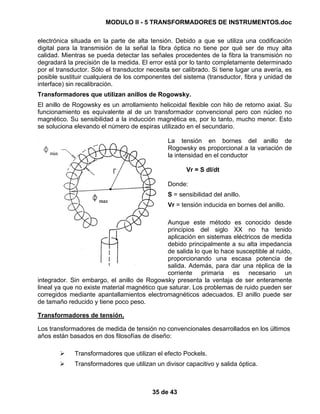 MODULO II - 5 TRANSFORMADORES DE INSTRUMENTOS.doc
35 de 43
electrónica situada en la parte de alta tensión. Debido a que se utiliza una codificación
digital para la transmisión de la señal la fibra óptica no tiene por qué ser de muy alta
calidad. Mientras se pueda detectar las señales procedentes de la fibra la transmisión no
degradará la precisión de la medida. El error está por lo tanto completamente determinado
por el transductor. Sólo el transductor necesita ser calibrado. Si tiene lugar una avería, es
posible sustituir cualquiera de los componentes del sistema (transductor, fibra y unidad de
interface) sin recalibración.
Transformadores que utilizan anillos de Rogowsky.
El anillo de Rogowsky es un arrollamiento helicoidal flexible con hilo de retorno axial. Su
funcionamiento es equivalente al de un transformador convencional pero con núcleo no
magnético. Su sensibilidad a la inducción magnética es, por lo tanto, mucho menor. Esto
se soluciona elevando el número de espiras utilizado en el secundario.
La tensión en bornes del anillo de
Rogowsky es proporcional a la variación de
la intensidad en el conductor
Vr = S dI/dt
Donde:
S = sensibilidad del anillo.
Vr = tensión inducida en bornes del anillo.
Aunque este método es conocido desde
principios del siglo XX no ha tenido
aplicación en sistemas eléctricos de medida
debido principalmente a su alta impedancia
de salida lo que lo hace susceptible al ruido,
proporcionando una escasa potencia de
salida. Además, para dar una réplica de la
corriente primaria es necesario un
integrador. Sin embargo, el anillo de Rogowsky presenta la ventaja de ser enteramente
lineal ya que no existe material magnético que saturar. Los problemas de ruido pueden ser
corregidos mediante apantallamientos electromagnéticos adecuados. El anillo puede ser
de tamaño reducido y tiene poco peso.
Transformadores de tensión.
Los transformadores de medida de tensión no convencionales desarrollados en los últimos
años están basados en dos filosofías de diseño:
Transformadores que utilizan el efecto Pockels.
Transformadores que utilizan un divisor capacitivo y salida óptica.
 