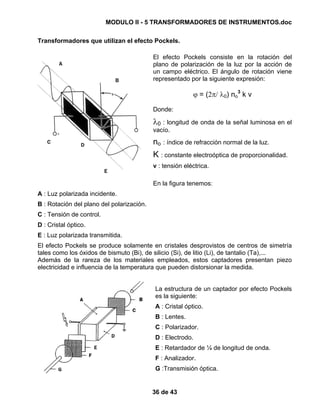 MODULO II - 5 TRANSFORMADORES DE INSTRUMENTOS.doc
36 de 43
Transformadores que utilizan el efecto Pockels.
El efecto Pockels consiste en la rotación del
plano de polarización de la luz por la acción de
un campo eléctrico. El ángulo de rotación viene
representado por la siguiente expresión:
ϕ = (2π/ λ0) no
3
k v
Donde:
λ0 : longitud de onda de la señal luminosa en el
vacío.
no : índice de refracción normal de la luz.
K : constante electroóptica de proporcionalidad.
v : tensión eléctrica.
En la figura tenemos:
A : Luz polarizada incidente.
B : Rotación del plano del polarización.
C : Tensión de control.
D : Cristal óptico.
E : Luz polarizada transmitida.
El efecto Pockels se produce solamente en cristales desprovistos de centros de simetría
tales como los óxidos de bismuto (Bi), de silicio (Si), de litio (Li), de tantalio (Ta),...
Además de la rareza de los materiales empleados, estos captadores presentan piezo
electricidad e influencia de la temperatura que pueden distorsionar la medida.
La estructura de un captador por efecto Pockels
es la siguiente:
A : Cristal óptico.
B : Lentes.
C : Polarizador.
D : Electrodo.
E : Retardador de ¼ de longitud de onda.
F : Analizador.
G :Transmisión óptica.
 