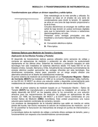 MODULO II - 5 TRANSFORMADORES DE INSTRUMENTOS.doc
37 de 43
Transformadores que utilizan un divisor capacitivo y salida óptica.
Esta metodología es la más sencilla y utilizada. Su
principio se basa en el empleo de una serie de
condensadores para dividir la tensión. El captador
se sitúa en una zona de baja tensión proporcional a
la de la línea.
Circuitos electrónicos se encargan de codificar esta
señal de baja tensión en pulsos luminosos digitales
para que la transmisión sea inmune a radiaciones
electromagnéticas y el ruido.
Presentan como ventajas principales una alta
linealidad y una buena respuesta de frecuencia.
Donde:
A : Conversión eléctrica a óptica.
B : Fibra óptica.
________________________________________________________________________
Sistemas Ópticos para Medición de Tensión y Corriente.
(Aplicación de los Efectos Faraday y Pockels)
El desarrollo de transductores ópticos pasivos utilizados como sensores de voltaje y
corriente en aplicaciones de medición y protección en alta tensión ha evolucionado
rápidamente en los últimos años. Sistemas de medición y protección basados en esta
tecnología han sido instalados en sistemas eléctricos desde 115 hasta 550 kV en los
Estados Unidos, Canadá, Alemania y Chile. Actualmente las compañías suministradoras de
energía eléctrica pueden aprovechar las ventajas ofrecidas por esta tecnología. Sus
dimensiones compactas, menor peso, precisión en un rango amplio ofrecen una
alternativa atractiva en el diseño de subestaciones modernas.
El primer sistema de medición de corriente basado en un Transductor Magneto - Óptico
de Corriente (MOCT) fue instalado en 1986 en la compañía Tennessee Valley Authority,
en los EE.UU. El MOCT es ahora una solución viable y disponible comercialmente para
instalaciones de medición de corriente para aplicaciones en alta tensión hasta 765 kV.
En 1995, el primer sistema de medición basado en un Transductor Electro - Óptico de
Tensión (EOVT) fue manufacturado y suministrado para su instalación en el campo. El
rápido desarrollo del EOVT en los pasados años lo ha convertido en una solución
atractiva para los requerimientos de medición de voltajes en aplicaciones de alta
tensión. En 1996, las tecnologías del MOCT y el EOVT fueron combinadas en una
Unidad Óptica de Medición (OMU) monofásica. Esta unidad proporciona una nueva
solución para medición combinada de corriente y tensión.
Los procesos de desregulación de la industria eléctrica que están en marcha en varios
países del mundo, han hecho necesaria la adición de instalaciones de medición, con el
fin de posibilitar la facturación de intercambios de energía en puntos de interconexión y
generación.
La tecnología óptica de medición de voltaje y corriente ofrece ventajas de tamaño, peso y
funcionamiento con respecto a los transformadores convencionales
 