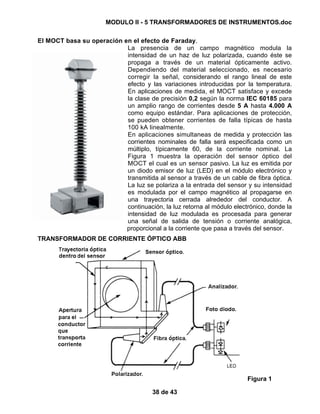 MODULO II - 5 TRANSFORMADORES DE INSTRUMENTOS.doc
38 de 43
El MOCT basa su operación en el efecto de Faraday.
La presencia de un campo magnético modula la
intensidad de un haz de luz polarizada, cuando éste se
propaga a través de un material ópticamente activo.
Dependiendo del material seleccionado, es necesario
corregir la señal, considerando el rango lineal de este
efecto y las variaciones introducidas por la temperatura.
En aplicaciones de medida, el MOCT satisface y excede
la clase de precisión 0,2 según la norma IEC 60185 para
un amplio rango de corrientes desde 5 A hasta 4.000 A
como equipo estándar. Para aplicaciones de protección,
se pueden obtener corrientes de falla típicas de hasta
100 kA linealmente.
En aplicaciones simultaneas de medida y protección las
corrientes nominales de falla será especificada como un
múltiplo, típicamente 60, de la corriente nominal. La
Figura 1 muestra la operación del sensor óptico del
MOCT el cual es un sensor pasivo. La luz es emitida por
un diodo emisor de luz (LED) en el módulo electrónico y
transmitida al sensor a través de un cable de fibra óptica.
La luz se polariza a la entrada del sensor y su intensidad
es modulada por el campo magnético al propagarse en
una trayectoria cerrada alrededor del conductor. A
continuación, la luz retorna al módulo electrónico, donde la
intensidad de luz modulada es procesada para generar
una señal de salida de tensión o corriente analógica,
proporcional a la corriente que pasa a través del sensor.
TRANSFORMADOR DE CORRIENTE ÓPTICO ABB
Figura 1
 
