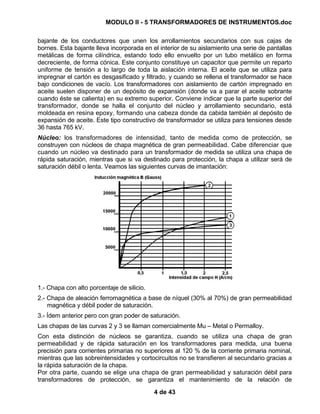 MODULO II - 5 TRANSFORMADORES DE INSTRUMENTOS.doc
4 de 43
bajante de los conductores que unen los arrollamientos secundarios con sus cajas de
bornes. Esta bajante lleva incorporada en el interior de su aislamiento una serie de pantallas
metálicas de forma cilíndrica, estando todo ello envuelto por un tubo metálico en forma
decreciente, de forma cónica. Este conjunto constituye un capacitor que permite un reparto
uniforme de tensión a lo largo de toda la aislación interna. El aceite que se utiliza para
impregnar el cartón es desgasificado y filtrado, y cuando se rellena el transformador se hace
bajo condiciones de vacío. Los transformadores con aislamiento de cartón impregnado en
aceite suelen disponer de un depósito de expansión (donde va a parar el aceite sobrante
cuando éste se calienta) en su extremo superior. Conviene indicar que la parte superior del
transformador, donde se halla el conjunto del núcleo y arrollamiento secundario, está
moldeada en resina epoxy, formando una cabeza donde da cabida también al depósito de
expansión de aceite. Este tipo constructivo de transformador se utiliza para tensiones desde
36 hasta 765 kV.
Núcleo: los transformadores de intensidad, tanto de medida como de protección, se
construyen con núcleos de chapa magnética de gran permeabilidad. Cabe diferenciar que
cuando un núcleo va destinado para un transformador de medida se utiliza una chapa de
rápida saturación, mientras que si va destinado para protección, la chapa a utilizar será de
saturación débil o lenta. Veamos las siguientes curvas de imantación:
1.- Chapa con alto porcentaje de silicio.
2.- Chapa de aleación ferromagnética a base de níquel (30% al 70%) de gran permeabilidad
magnética y débil poder de saturación.
3.- Ídem anterior pero con gran poder de saturación.
Las chapas de las curvas 2 y 3 se llaman comercialmente Mu – Metal o Permalloy.
Con esta distinción de núcleos se garantiza, cuando se utiliza una chapa de gran
permeabilidad y de rápida saturación en los transformadores para medida, una buena
precisión para corrientes primarias no superiores al 120 % de la corriente primaria nominal,
mientras que las sobreintensidades y cortocircuitos no se transfieren al secundario gracias a
la rápida saturación de la chapa.
Por otra parte, cuando se elige una chapa de gran permeabilidad y saturación débil para
transformadores de protección, se garantiza el mantenimiento de la relación de
 