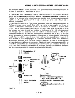 MODULO II - 5 TRANSFORMADORES DE INSTRUMENTOS.doc
40 de 43
Por ser ligero, el MOCT puede adaptarse a una gran variedad de diferentes posiciones de
montaje, ya sea invertido, horizontal o en ángulo.
El Transductor Opto Eléctrico de Tensión EOVT opera usando una variación del efecto
electro óptico de Pockels denominado Celda de Cuadratura de Pockels. Este efecto de
Pockels es el nombre del principio físico que describe como un campo eléctrico puede
modular el estado de polarización de la luz a medida que esta pasa a través de un
material transparente.
La configuración usada por el EOVT puede ser descrita como dos celdas longitudinales de
Pockels dentro del mismo cristal. Cada celda representa un plano óptico por el cual se
propaga un haz de luz polarizado, la celda de cuadratura de Pockels se muestra en la
Figura 3. El haz de luz pasa a través de un polarizador, luego el haz se divide en dos. Un
haz pasa por una placa de onda que produce un desfasamiento de + 45° mientras que el
otro haz pasa por una placa de onda que produce un desfasamiento de - 45°. Como
consecuencia cada haz de luz queda desfasado con respecto al otro en 90° y se dice que
ambas señales de luz están en cuadratura. Si se aplica un voltaje entre los extremos del
cristal, el campo eléctrico presente en el cristal produce una modulación en la frecuencia de
la luz. Cuando la luz se ha propagado de un extremo a otro del cristal, dicha modulación
representará la integral de la intensidad del campo eléctrico, es decir, la tensión aplicada
al cristal. La tensión aplicada se reconstruye digitalmente a partir de estas dos señales en
cuadratura. Esto se hace por medio de un procesador digital que considera el número de
ciclos de la señal y reconstruye la forma de la tensión utilizando porciones de la señales
que son una representación lineal de la tensión senoidal aplicada.
Figura 3
 