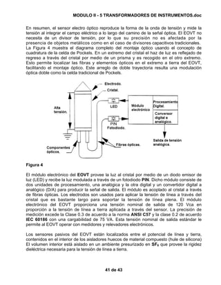 MODULO II - 5 TRANSFORMADORES DE INSTRUMENTOS.doc
41 de 43
En resumen, el sensor electro óptico reproduce la forma de la onda de tensión y mide la
tensión al integrar el campo eléctrico a lo largo del camino de la señal óptica. El EOVT no
necesita de un divisor de tensión, por lo que su precisión no es afectada por la
presencia de objetos metálicos como en el caso de divisores capacitivos tradicionales.
La Figura 4 muestra el diagrama completo del montaje óptico usando el concepto de
cuadratura de la celda de Pockels. En un extremo del cristal el haz de luz es reflejado de
regreso a través del cristal por medio de un prisma y es recogido en el otro extremo.
Esto permite localizar las fibras y elementos ópticos en el extremo a tierra del EOVT,
facilitando el montaje óptico. Este arreglo de doble trayectoria resulta una modulación
óptica doble como la celda tradicional de Pockels.
Figura 4
El módulo electrónico del EOVT provee la luz al cristal por medio de un diodo emisor de
luz (LED) y recibe la luz modulada a través de un fotodiodo PIN. Dicho módulo consiste de
dos unidades de procesamiento, una analógica y la otra digital y un convertidor digital a
analógico (D/A) para producir la señal de salida. El módulo es acoplado al cristal a través
de fibras ópticas. Los electrodos son usados para aplicar la tensión de línea a través del
cristal que es bastante largo para soportar la tensión de línea plena. El módulo
electrónico del EOVT proporciona una tensión nominal de salida de 120 Vca en
proporción a la tensión de línea a tierra aplicada a través del sensor. La precisión de
medición excede la Clase 0.3 de acuerdo a la norma ANSI C57 y la clase 0.2 de acuerdo
IEC 60186 con una cargabilidad de 75 VA. Esta tensión nominal de salida estándar le
permite al EOVT operar con medidores y relevadores electrónicos.
Los sensores pasivos del EOVT están localizados entre el potencial de línea y tierra,
contenidos en el interior de los aisladores huecos de material compuesto (hule de silicona)
El volumen interior está aislado en un ambiente presurizado en SF6 que provee la rigidez
dieléctrica necesaria para la tensión de línea a tierra.
 