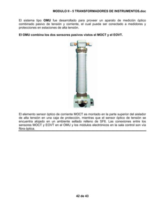 MODULO II - 5 TRANSFORMADORES DE INSTRUMENTOS.doc
42 de 43
El sistema tipo OMU fue desarrollado para proveer un aparato de medición óptico
combinado pasivo de tensión y corriente, el cual pueda ser conectado a medidores y
protecciones en estaciones de alta tensión.
El OMU combina los dos sensores pasivos vistos el MOCT y el EOVT.
El elemento sensor óptico de corriente MOCT es montado en la parte superior del aislador
de alta tensión en una caja de protección, mientras que el sensor óptico de tensión se
encuentra alojado en un ambiente sellado relleno de SF6. Las conexiones entre los
sensores MOCT y EOVT en el OMU y los módulos electrónicos en la sala control son vía
fibra óptica.
 