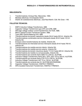 MODULO II - 5 TRANSFORMADORES DE INSTRUMENTOS.doc
43 de 43
BIBLIOGRAFÍA:
1. Transformadores. Enrique Ras. Marcombo. 1994.
2. Medidas eléctricas. Enciclopedia CEAC.
3. Diseño de subestaciones eléctricas. José Raúl Martín. Edit. Mc Graw – Hill.
FOLLETOS TÉCNICOS:
1. EMFC Inductive Voltage Transformers. ABB.
2. Capacitor Voltage Transformers type CPA and CPB. ABB
3. SF6 high voltage outdoor current transformers TG-TG/E. ABB.
4. MOCT Optical Current Transducer System. ABB.
5. Type OMU Optical Metering Unit. ABB.
6. Transformadores de tensión capacitivos desde 36 kV hasta 525 kV. Arteche SA.
7. Transformadores combinados servicio intemperie desde 36 kV hasta 123 kV.
Arteche SA.
8. Ensayos sobre transformadores de medida. Arteche SA.
9. Transformadores de intensidad servicio intemperie desde 24 kV hasta 765 kV.
Arteche SA.
10. Transformadores de medida servicio interior. Arteche SA.
11. Transformadores de medida servicio exterior. Arteche SA.
12. Transformadores de tensión inductivos desde 17,5 kV hasta 420 kV. Arteche SA.
13. Transformadores de medida no convencionales. Arteche SA:
14. Transformadores de corriente Serie QDR 72 a 245 kV. ALSTOM.
15. Inductive Voltage Transformers Serie UEV, UEX, UEZ 123 to 765 kV. ALSTOM.
16. Transformadores de corriente Serie CTH 72,5 a 765 kV. ALSTOM.
17. Inductive Voltage Transformers UXT 72 to 145 kV. ALSTOM.
18. Transformadores de corriente tipo IH. ALSTOM-SAVOISIENNE.
19. Capacitor Voltage Transformers. HAEFELY-TRENCH.
20. SF6-insulated Instrument Transformers. HAEFELY-TRENCH.
________________________________________________________________________
 