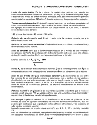 MODULO II - 5 TRANSFORMADORES DE INSTRUMENTOS.doc
8 de 43
Límite de cortocircuito. Es la corriente de cortocircuito máxima que soporta un
transformador durante un tiempo que varía entre 1 y 5 segundos. Esta corriente puede llegar
a significar una fuerza del orden de varias toneladas. Para este límite las normas permiten
una densidad de corriente de 143 A / mm
2
durante un segundo de duración del cortocircuito.
Tensión secundaria nominal. Es la tensión que se levanta en los terminales secundarios del
transformador al alimentar éste una carga de veinte veces la corriente secundaria nominal.
Por ejemplo, si se tiene un transformador con carga nominal de 1,20 ohms, la tensión
secundaria generada será de:
1,20 ohms x 5 amperes x 20 veces = 120 volts.
Relación de transformación real. Es el cociente entre la corriente primaria real y la
corriente secundaria real.
Relación de transformación nominal. Es el cociente entre la corriente primaria nominal y
la corriente secundaria nominal.
Error de corriente. Error que el transformador introduce en la medida de una corriente y
que proviene del hecho de que la relación de transformación real no es igual a la relación
de transformación nominal. Dicho error viene expresado por la fórmula:
Error de corriente % = kn . IS - Ip . 100
Ip
Donde: kn es la relación de transformación nominal. IP es la corriente primaria real. IS es la
corriente secundaria real correspondiente a la corriente IP en las condiciones de la medida.
Error de fase (válido sólo para intensidades senoidales). Es la diferencia de fase entre
los vectores de las intensidades primaria y secundaria, con el sentido de los vectores
elegido de forma que este ángulo sea nulo para un transformador perfecto. El error de
fase se considera positivo cuando el vector de la intensidad secundaria está en avance
sobre el vector de la intensidad primaria. Se expresa habitualmente en minutos o en
centirradianes.
Potencia nominal o de precisión. Es la potencia aparente secundaria que a veces se
expresa en volt-amperes (VA) y a veces en ohms, bajo una corriente nominal determinada y
que se indica en la placa de características del aparato.
Para escoger la potencia nominal de un transformador, se suman las potencias de las
bobinas de todos los aparatos conectados en serie con el devanado secundario, más las
pérdidas por efecto joule que se producen en los cables de alimentación, y se selecciona el
valor nominal inmediato superior.
Los valores normales de la potencia de precisión son: 2,5 - 5 - 10 – 15 - 30 y hasta 60
VA.
Para los secundarios de 5 amperes, la experiencia indica que no se deben utilizar conductores
con secciones no inferiores a los 4 mm2
. Este conductor sobredimensionado, reduce la carga
 