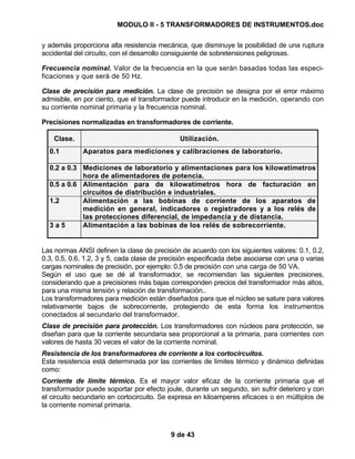 MODULO II - 5 TRANSFORMADORES DE INSTRUMENTOS.doc
9 de 43
y además proporciona alta resistencia mecánica, que disminuye la posibilidad de una ruptura
accidental del circuito, con el desarrollo consiguiente de sobretensiones peligrosas.
Frecuencia nominal. Valor de la frecuencia en la que serán basadas todas las especi-
ficaciones y que será de 50 Hz.
Clase de precisión para medición. La clase de precisión se designa por el error máximo
admisible, en por ciento, que el transformador puede introducir en la medición, operando con
su corriente nominal primaria y la frecuencia nominal.
Precisiones normalizadas en transformadores de corriente.
Clase. Utilización.
0.1 Aparatos para mediciones y calibraciones de laboratorio.
0.2 a 0.3 Mediciones de laboratorio y alimentaciones para los kilowatímetros
hora de alimentadores de potencia.
0.5 a 0.6 Alimentación para de kilowatímetros hora de facturación en
circuitos de distribución e industriales.
1.2 Alimentación a las bobinas de corriente de los aparatos de
medición en general, indicadores o registradores y a los relés de
las protecciones diferencial, de impedancia y de distancia.
3 a 5 Alimentación a las bobinas de los relés de sobrecorriente.
Las normas ANSI definen la clase de precisión de acuerdo con los siguientes valores: 0.1, 0.2,
0.3, 0.5, 0.6, 1.2, 3 y 5, cada clase de precisión especificada debe asociarse con una o varias
cargas nominales de precisión, por ejemplo: 0.5 de precisión con una carga de 50 VA.
Según el uso que se dé al transformador, se recomiendan las siguientes precisiones,
considerando que a precisiones más bajas corresponden precios del transformador más altos,
para una misma tensión y relación de transformación..
Los transformadores para medición están diseñados para que el núcleo se sature para valores
relativamente bajos de sobrecorriente, protegiendo de esta forma los instrumentos
conectados al secundario del transformador.
Clase de precisión para protección. Los transformadores con núcleos para protección, se
diseñan para que la corriente secundaria sea proporcional a la primaria, para corrientes con
valores de hasta 30 veces el valor de la corriente nominal.
Resistencia de los transformadores de corriente a los cortocircuitos.
Esta resistencia está determinada por las corrientes de límites térmico y dinámico definidas
como:
Corriente de límite térmico. Es el mayor valor eficaz de la corriente primaria que el
transformador puede soportar por efecto joule, durante un segundo, sin sufrir deterioro y con
el circuito secundario en cortocircuito. Se expresa en kiloamperes eficaces o en múltiplos de
la corriente nominal primaria.
 
