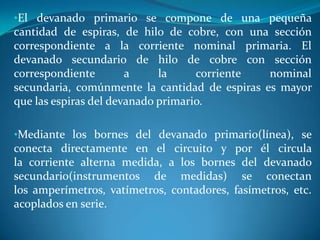 •El devanado primario se compone de una pequeña

cantidad de espiras, de hilo de cobre, con una sección
correspondiente a la corriente nominal primaria. El
devanado secundario de hilo de cobre con sección
correspondiente
a
la
corriente
nominal
secundaria, comúnmente la cantidad de espiras es mayor
que las espiras del devanado primario.
•Mediante los bornes del devanado primario(línea), se

conecta directamente en el circuito y por él circula
la corriente alterna medida, a los bornes del devanado
secundario(instrumentos de medidas) se conectan
los amperímetros, vatímetros, contadores, fasímetros, etc.
acoplados en serie.

 