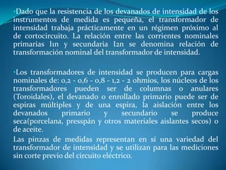 •Dado que la resistencia de los devanados de intensidad de los

instrumentos de medida es pequeña, el transformador de
intensidad trabaja prácticamente en un régimen próximo al
de cortocircuito. La relación entre las corrientes nominales
primarias I1n y secundaria I2n se denomina relación de
transformación nominal del transformador de intensidad.
•Los transformadores de intensidad se producen para cargas

nominales de: 0,2 - 0,6 - 0,8 - 1,2 - 2 ohmios, los núcleos de los
transformadores pueden ser de columnas o anulares
(Toroidales), el devanado o enrollado primario puede ser de
espiras múltiples y de una espira, la aislación entre los
devanados
primario
y
secundario
se
produce
seca(porcelana, presspán y otros materiales aislantes secos) o
de aceite.
Las pinzas de medidas representan en sí una variedad del
transformador de intensidad y se utilizan para las mediciones
sin corte previo del circuito eléctrico.

 