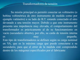 Transformadores de tensión
Su misión principal es permitir conectar un voltímetro (o
bobina voltimétrica de otro instrumento de medida como por
ejemplo vatímetro) a su lado de B.T. estando conectado el otro
devanado a una tensión mayor. Debido a que este instrumento
presenta una impedancia muy elevada, el comportamiento del
transformador es prácticamente al de su funcionamiento en
vacío (secundario abierto), por ello, su caída de tensión interna
es
muy
pequeña.
Este tipo de transformadores se definen según su carga nominal
en VA, que es la máxima carga que puede conectarse a su
secundario, para que el error de la medida esté comprendido
dentro de los márgenes especificados por el fabricante

 