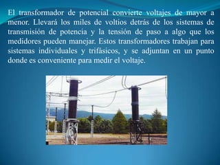 El transformador de potencial convierte voltajes de mayor a
menor. Llevará los miles de voltios detrás de los sistemas de
transmisión de potencia y la tensión de paso a algo que los
medidores pueden manejar. Estos transformadores trabajan para
sistemas individuales y trifásicos, y se adjuntan en un punto
donde es conveniente para medir el voltaje.

 