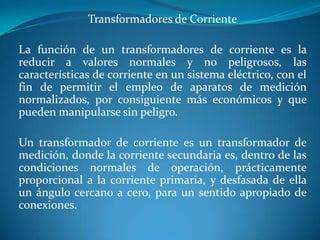 Transformadores de Corriente
La función de un transformadores de corriente es la
reducir a valores normales y no peligrosos, las
características de corriente en un sistema eléctrico, con el
fin de permitir el empleo de aparatos de medición
normalizados, por consiguiente más económicos y que
pueden manipularse sin peligro.
Un transformador de corriente es un transformador de
medición, donde la corriente secundaria es, dentro de las
condiciones normales de operación, prácticamente
proporcional a la corriente primaria, y desfasada de ella
un ángulo cercano a cero, para un sentido apropiado de
conexiones.

 