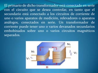 El primario de dicho transformador está conectado en serie
con el circuito que se desea controlar, en tanto que el
secundario está conectado a los circuitos de corriente de
uno o varios aparatos de medición, relevadores o aparatos
análogos, conectados en serie. Un transformador de
corriente puede tener uno o varios devanados secundarios
embobinados sobre uno o varios circuitos magnéticos
separados.

 