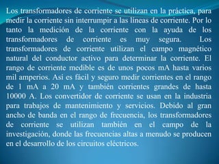 Los transformadores de corriente se utilizan en la práctica, para
medir la corriente sin interrumpir a las líneas de corriente. Por lo
tanto la medición de la corriente con la ayuda de los
transformadores de corriente es muy segura.
Los
transformadores de corriente utilizan el campo magnético
natural del conductor activo para determinar la corriente. El
rango de corriente medible es de unos pocos mA hasta varios
mil amperios. Así es fácil y seguro medir corrientes en el rango
de 1 mA a 20 mA y también corrientes grandes de hasta
10000 A. Los convertidor de corriente se usan en la industria
para trabajos de mantenimiento y servicios. Debido al gran
ancho de banda en el rango de frecuencia, los transformadores
de corriente se utilizan también en el campo de la
investigación, donde las frecuencias altas a menudo se producen
en el desarrollo de los circuitos eléctricos.

 