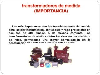 Los más importantes son los transformadores de medida
para instalar instrumentos, contadores y relés protectores en
circuitos de alta tensión o de elevada corriente. Los
transformadores de medida aíslan los circuitos de medida o
de relés, permitiendo una mayor normalización en la
construcción de contadores, instrumentos y relés.
 